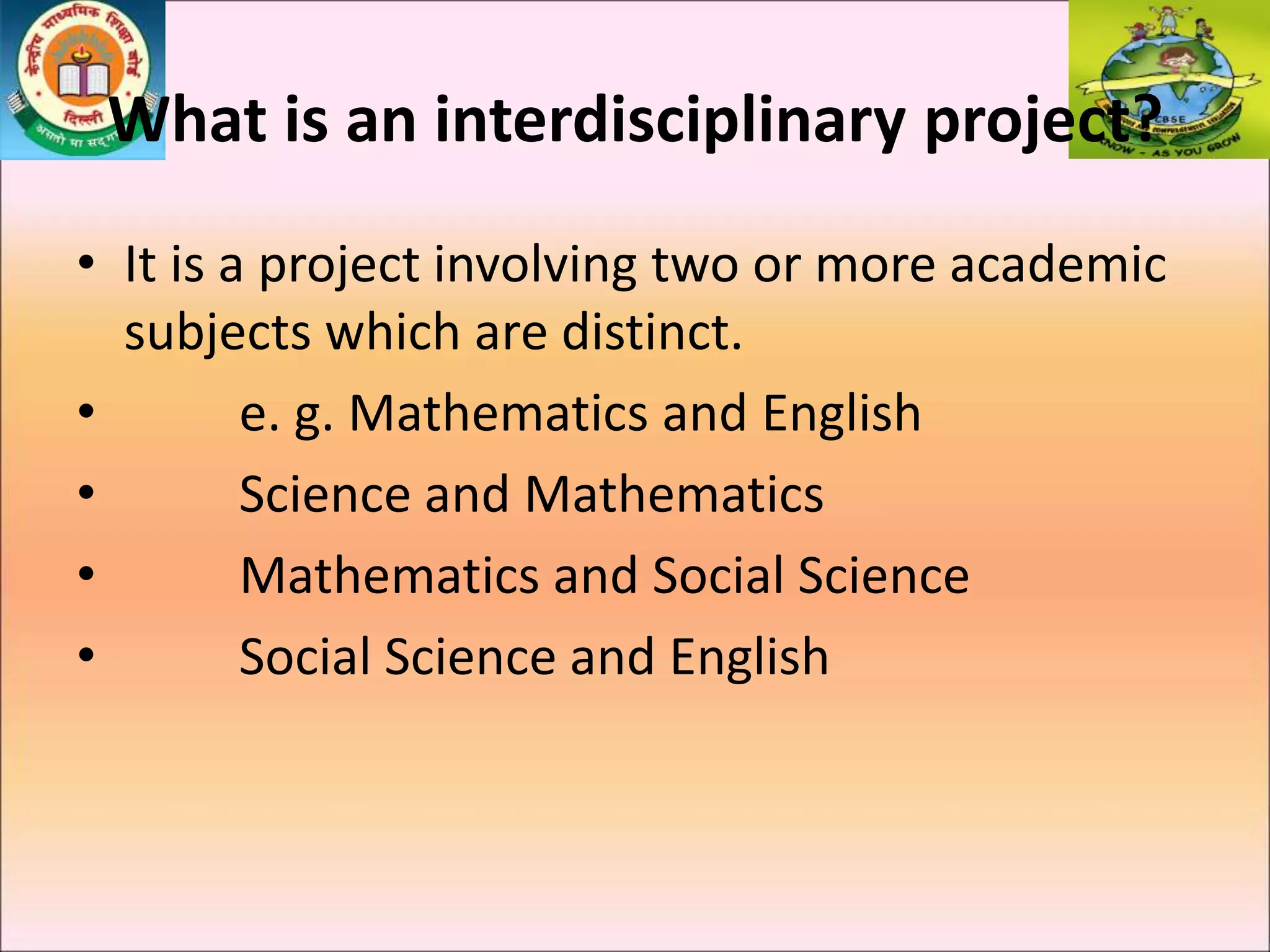 What is an interdisciplinary project?
• It is a project involving two or more academic
subjects which are distinct.
• e. g. Mathematics and English
• Science and Mathematics
• Mathematics and Social Science
• Social Science and English
 