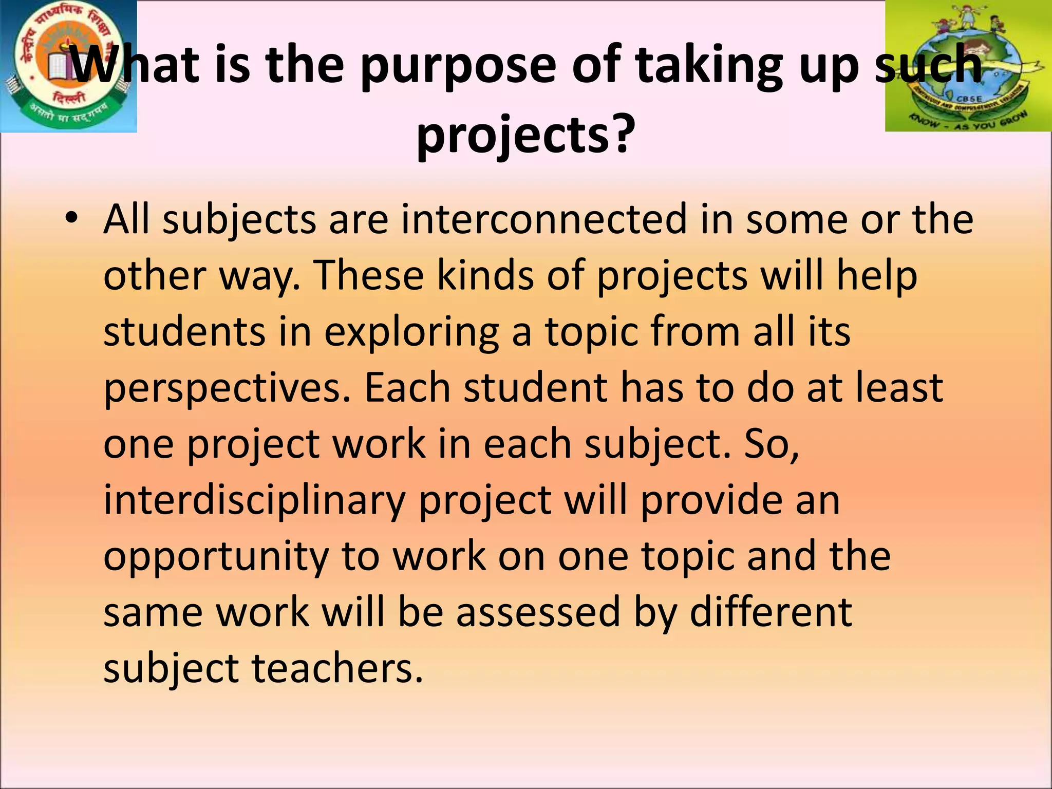 What is the purpose of taking up such
projects?
• All subjects are interconnected in some or the
other way. These kinds of projects will help
students in exploring a topic from all its
perspectives. Each student has to do at least
one project work in each subject. So,
interdisciplinary project will provide an
opportunity to work on one topic and the
same work will be assessed by different
subject teachers.
 