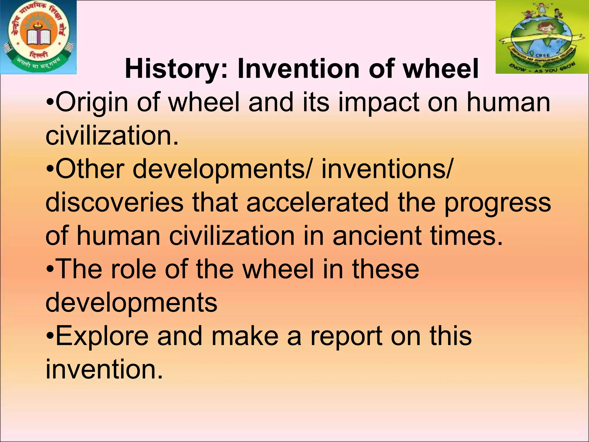 History: Invention of wheel
•Origin of wheel and its impact on human
civilization.
•Other developments/ inventions/
discoveries that accelerated the progress
of human civilization in ancient times.
•The role of the wheel in these
developments
•Explore and make a report on this
invention.
 
