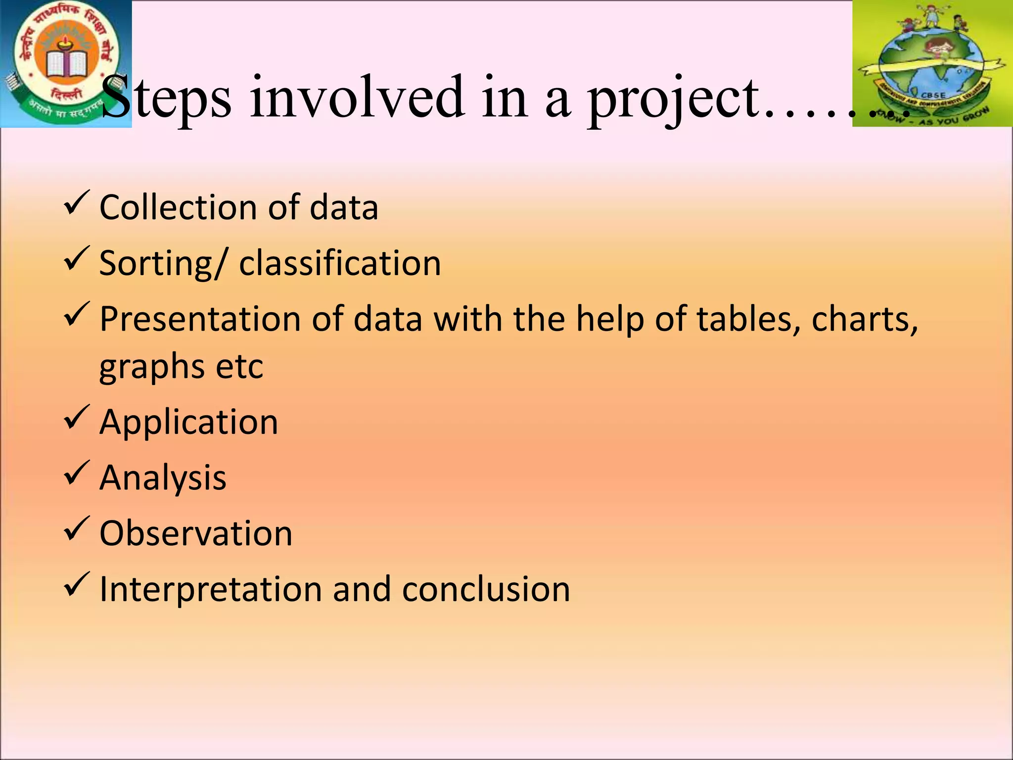 Steps involved in a project……..
 Collection of data
 Sorting/ classification
 Presentation of data with the help of tables, charts,
graphs etc
 Application
 Analysis
 Observation
 Interpretation and conclusion
 