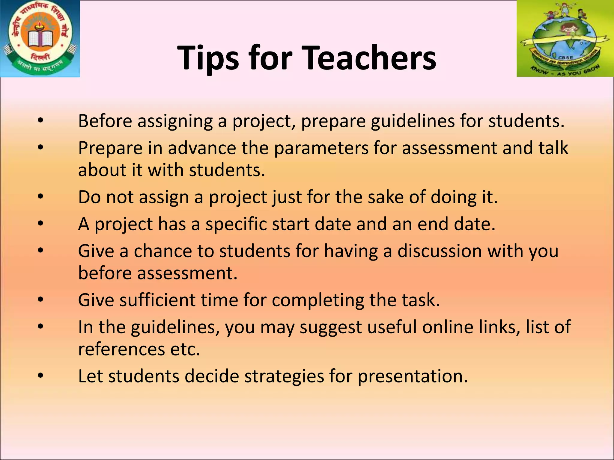 Tips for Teachers
• Before assigning a project, prepare guidelines for students.
• Prepare in advance the parameters for assessment and talk
about it with students.
• Do not assign a project just for the sake of doing it.
• A project has a specific start date and an end date.
• Give a chance to students for having a discussion with you
before assessment.
• Give sufficient time for completing the task.
• In the guidelines, you may suggest useful online links, list of
references etc.
• Let students decide strategies for presentation.
 