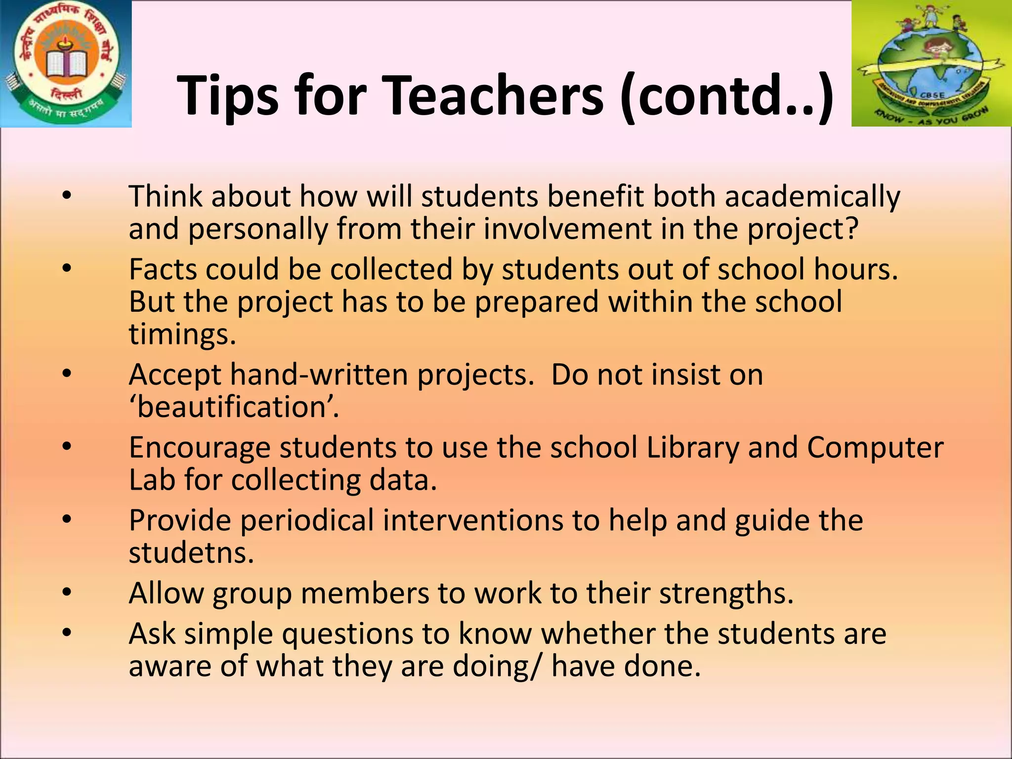 Tips for Teachers (contd..)
• Think about how will students benefit both academically
and personally from their involvement in the project?
• Facts could be collected by students out of school hours.
But the project has to be prepared within the school
timings.
• Accept hand-written projects. Do not insist on
‘beautification’.
• Encourage students to use the school Library and Computer
Lab for collecting data.
• Provide periodical interventions to help and guide the
studetns.
• Allow group members to work to their strengths.
• Ask simple questions to know whether the students are
aware of what they are doing/ have done.
 
