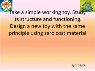 Take a simple working toy. Study
its structure and functioning.
Design a new toy with the same
principle using zero cost material
synthesis
 