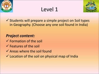 Level 1
 Students will prepare a simple project on Soil types
in Geography. (Choose any one soil found in India)
Project content:
 Formation of the soil
 Features of the soil
 Areas where the soil found
 Location of the soil on physical map of India
 
