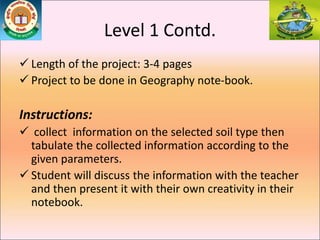 Level 1 Contd.
 Length of the project: 3-4 pages
 Project to be done in Geography note-book.
Instructions:
 collect information on the selected soil type then
tabulate the collected information according to the
given parameters.
 Student will discuss the information with the teacher
and then present it with their own creativity in their
notebook.
 