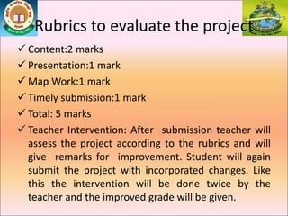 Rubrics to evaluate the project
 Content:2 marks
 Presentation:1 mark
 Map Work:1 mark
 Timely submission:1 mark
 Total: 5 marks
 Teacher Intervention: After submission teacher will
assess the project according to the rubrics and will
give remarks for improvement. Student will again
submit the project with incorporated changes. Like
this the intervention will be done twice by the
teacher and the improved grade will be given.
 