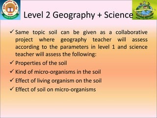 Level 2 Geography + Science
 Same topic soil can be given as a collaborative
project where geography teacher will assess
according to the parameters in level 1 and science
teacher will assess the following:
 Properties of the soil
 Kind of micro-organisms in the soil
 Effect of living organism on the soil
 Effect of soil on micro-organisms
 