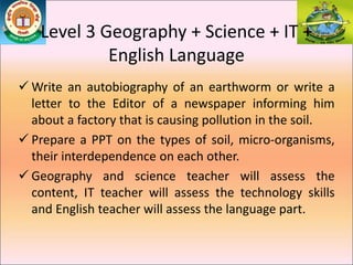  Write an autobiography of an earthworm or write a
letter to the Editor of a newspaper informing him
about a factory that is causing pollution in the soil.
 Prepare a PPT on the types of soil, micro-organisms,
their interdependence on each other.
 Geography and science teacher will assess the
content, IT teacher will assess the technology skills
and English teacher will assess the language part.
Level 3 Geography + Science + IT +
English Language
 