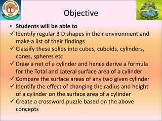 Objective
• Students will be able to
 Identify regular 3 D shapes in their environment and
make a list of their findings
 Classify these solids into cubes, cuboids, cylinders,
cones, spheres etc
 Draw a net of a cylinder and hence derive a formula
for the Total and Lateral surface area of a cylinder
 Compare the surface areas of any two given cylinder
 Identify the effect of changing the radius and height
of a cylinder on the surface area of a cylinder
 Create a crossword puzzle based on the above
concepts
 