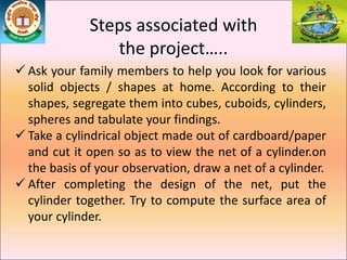 Steps associated with
the project…..
 Ask your family members to help you look for various
solid objects / shapes at home. According to their
shapes, segregate them into cubes, cuboids, cylinders,
spheres and tabulate your findings.
 Take a cylindrical object made out of cardboard/paper
and cut it open so as to view the net of a cylinder.on
the basis of your observation, draw a net of a cylinder.
 After completing the design of the net, put the
cylinder together. Try to compute the surface area of
your cylinder.
 