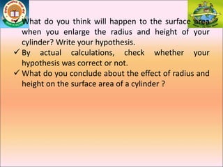  What do you think will happen to the surface area
when you enlarge the radius and height of your
cylinder? Write your hypothesis.
 By actual calculations, check whether your
hypothesis was correct or not.
 What do you conclude about the effect of radius and
height on the surface area of a cylinder ?
 