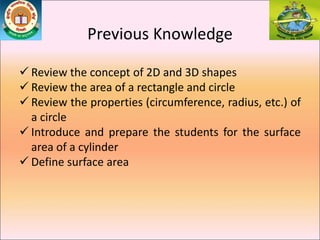 Previous Knowledge
 Review the concept of 2D and 3D shapes
 Review the area of a rectangle and circle
 Review the properties (circumference, radius, etc.) of
a circle
 Introduce and prepare the students for the surface
area of a cylinder
 Define surface area
 