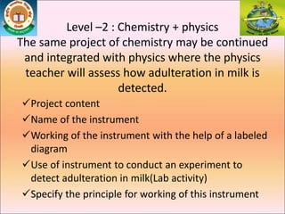 Level –2 : Chemistry + physics
The same project of chemistry may be continued
and integrated with physics where the physics
teacher will assess how adulteration in milk is
detected.
Project content
Name of the instrument
Working of the instrument with the help of a labeled
diagram
Use of instrument to conduct an experiment to
detect adulteration in milk(Lab activity)
Specify the principle for working of this instrument
 