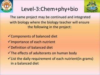 Level-3:Chem+phy+bio
The same project may be continued and integrated
with biology where the biology teacher will ensure
the following in the project:
Components of balanced diet
Importance of each nutrient
Definition of balanced diet
The effects of adulterants on human body
List the daily requirement of each nutrient(in grams)
in a balanced diet
 