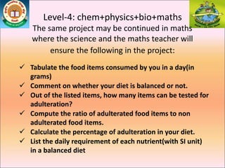 Level-4: chem+physics+bio+maths
The same project may be continued in maths
where the science and the maths teacher will
ensure the following in the project:
 Tabulate the food items consumed by you in a day(in
grams)
 Comment on whether your diet is balanced or not.
 Out of the listed items, how many items can be tested for
adulteration?
 Compute the ratio of adulterated food items to non
adulterated food items.
 Calculate the percentage of adulteration in your diet.
 List the daily requirement of each nutrient(with SI unit)
in a balanced diet
 