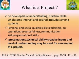 What is a Project ?
 to develop basic understanding, practical skills,
wholesome interest and desired attitudes among
students.
 Personal and social qualities like leadership, co-
operation,resourcefulness,communication
skills,organisational skills
 presentations,technical ability,creative inputs and
level of understanding may be used for assessment
of a project.
Ref. to CBSE Teacher Manual IX-X, edition – 1, page 72-74 , 111-112.
 