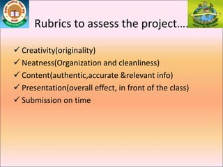 Rubrics to assess the project….
 Creativity(originality)
 Neatness(Organization and cleanliness)
 Content(authentic,accurate &relevant info)
 Presentation(overall effect, in front of the class)
 Submission on time
 