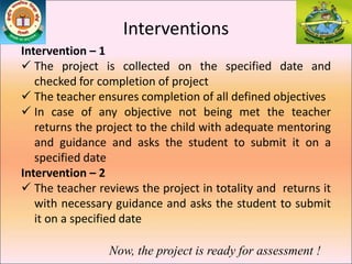 Interventions
Intervention – 1
 The project is collected on the specified date and
checked for completion of project
 The teacher ensures completion of all defined objectives
 In case of any objective not being met the teacher
returns the project to the child with adequate mentoring
and guidance and asks the student to submit it on a
specified date
Intervention – 2
 The teacher reviews the project in totality and returns it
with necessary guidance and asks the student to submit
it on a specified date
Now, the project is ready for assessment !
 