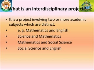 What is an interdisciplinary project?
• It is a project involving two or more academic
subjects which are distinct.
• e. g. Mathematics and English
• Science and Mathematics
• Mathematics and Social Science
• Social Science and English
 