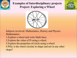 Examples of Interdisciplinary projects
Project: Exploring a Wheel
Subjects involved: Mathematics, History and Physics
Mathematics:
1.Explore a wheel and write Math facts.
2.Explore the value of Pi using a wheel.
3.Explore the properties of circle using a wheel.
4.Why is the wheel circular in shape and not in any other
shape?
 