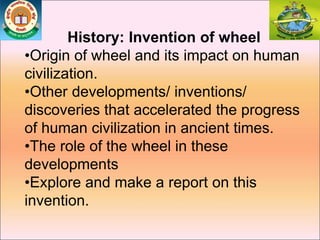 History: Invention of wheel
•Origin of wheel and its impact on human
civilization.
•Other developments/ inventions/
discoveries that accelerated the progress
of human civilization in ancient times.
•The role of the wheel in these
developments
•Explore and make a report on this
invention.
 