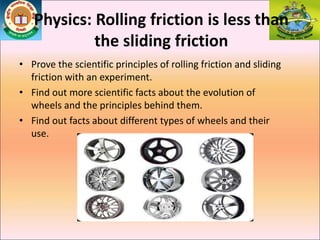 Physics: Rolling friction is less than
the sliding friction
• Prove the scientific principles of rolling friction and sliding
friction with an experiment.
• Find out more scientific facts about the evolution of
wheels and the principles behind them.
• Find out facts about different types of wheels and their
use.
 