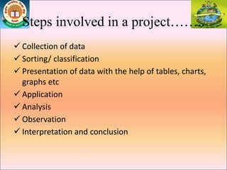 Steps involved in a project……..
 Collection of data
 Sorting/ classification
 Presentation of data with the help of tables, charts,
graphs etc
 Application
 Analysis
 Observation
 Interpretation and conclusion
 