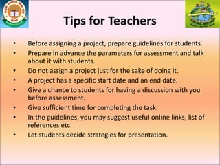 Tips for Teachers
• Before assigning a project, prepare guidelines for students.
• Prepare in advance the parameters for assessment and talk
about it with students.
• Do not assign a project just for the sake of doing it.
• A project has a specific start date and an end date.
• Give a chance to students for having a discussion with you
before assessment.
• Give sufficient time for completing the task.
• In the guidelines, you may suggest useful online links, list of
references etc.
• Let students decide strategies for presentation.
 