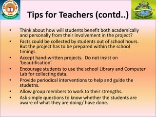 Tips for Teachers (contd..)
• Think about how will students benefit both academically
and personally from their involvement in the project?
• Facts could be collected by students out of school hours.
But the project has to be prepared within the school
timings.
• Accept hand-written projects. Do not insist on
‘beautification’.
• Encourage students to use the school Library and Computer
Lab for collecting data.
• Provide periodical interventions to help and guide the
studetns.
• Allow group members to work to their strengths.
• Ask simple questions to know whether the students are
aware of what they are doing/ have done.
 