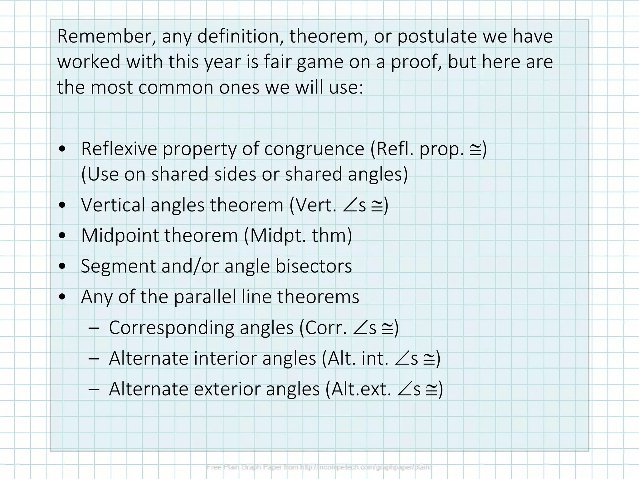 Remember, any definition, theorem, or postulate we have
worked with this year is fair game on a proof, but here are
the most common ones we will use:
• Reflexive property of congruence (Refl. prop. )
(Use on shared sides or shared angles)
• Vertical angles theorem (Vert. s )
• Midpoint theorem (Midpt. thm)
• Segment and/or angle bisectors
• Any of the parallel line theorems
– Corresponding angles (Corr. s )
– Alternate interior angles (Alt. int. s )
– Alternate exterior angles (Alt.ext. s )
 