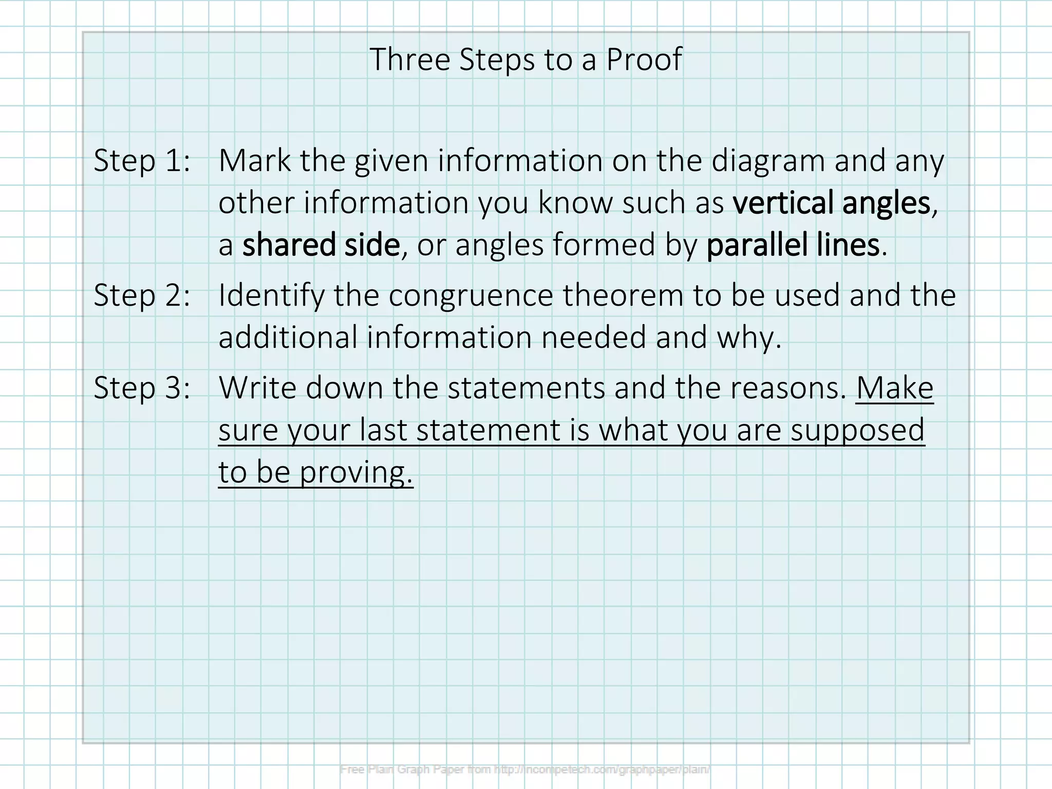 Three Steps to a Proof
Step 1: Mark the given information on the diagram and any
other information you know such as vertical angles,
a shared side, or angles formed by parallel lines.
Step 2: Identify the congruence theorem to be used and the
additional information needed and why.
Step 3: Write down the statements and the reasons. Make
sure your last statement is what you are supposed
to be proving.
 