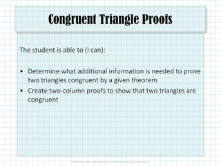 Congruent Triangle Proofs
The student is able to (I can):
• Determine what additional information is needed to prove
two triangles congruent by a given theorem
• Create two-column proofs to show that two triangles are
congruent
 