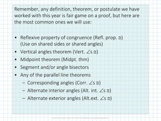 Remember, any definition, theorem, or postulate we have
worked with this year is fair game on a proof, but here are
the most common ones we will use:
• Reflexive property of congruence (Refl. prop. )
(Use on shared sides or shared angles)
• Vertical angles theorem (Vert. s )
• Midpoint theorem (Midpt. thm)
• Segment and/or angle bisectors
• Any of the parallel line theorems
– Corresponding angles (Corr. s )
– Alternate interior angles (Alt. int. s )
– Alternate exterior angles (Alt.ext. s )
 