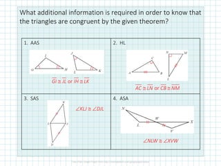 What additional information is required in order to know that
the triangles are congruent by the given theorem?
1. AAS 2. HL
3. SAS 4. ASA
or
GI JL IH LK
 
or
AC LN CB NM
 
KLJ  DJL
NLW  XVW
 