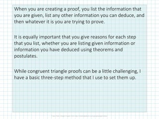 When you are creating a proof, you list the information that
you are given, list any other information you can deduce, and
then whatever it is you are trying to prove.
It is equally important that you give reasons for each step
that you list, whether you are listing given information or
information you have deduced using theorems and
postulates.
While congruent triangle proofs can be a little challenging, I
have a basic three-step method that I use to set them up.
 