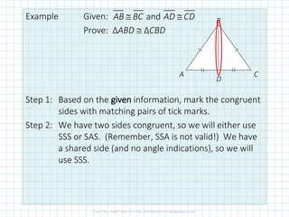 Example Given:
Prove: ΔABD  ΔCBD
Step 1: Based on the given information, mark the congruent
sides with matching pairs of tick marks.
Step 2: We have two sides congruent, so we will either use
SSS or SAS. (Remember, SSA is not valid!) We have
a shared side (and no angle indications), so we will
use SSS.
and
AB BC AD CD
 
A
B
C
D
 