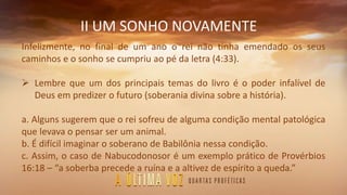 II UM SONHO NOVAMENTE
Infelizmente, no final de um ano o rei não tinha emendado os seus
caminhos e o sonho se cumpriu ao pé da letra (4:33).
 Lembre que um dos principais temas do livro é o poder infalível de
Deus em predizer o futuro (soberania divina sobre a história).
a. Alguns sugerem que o rei sofreu de alguma condição mental patológica
que levava o pensar ser um animal.
b. É difícil imaginar o soberano de Babilônia nessa condição.
c. Assim, o caso de Nabucodonosor é um exemplo prático de Provérbios
16:18 – “a soberba precede a ruína e a altivez de espírito a queda.”
 