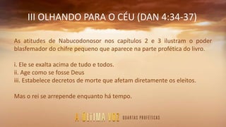 III OLHANDO PARA O CÉU (DAN 4:34-37)
As atitudes de Nabucodonosor nos capítulos 2 e 3 ilustram o poder
blasfemador do chifre pequeno que aparece na parte profética do livro.
i. Ele se exalta acima de tudo e todos.
ii. Age como se fosse Deus
iii. Estabelece decretos de morte que afetam diretamente os eleitos.
Mas o rei se arrepende enquanto há tempo.
 