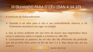III OLHANDO PARA O CÉU (DAN 4:34-37)
A confissão de Nabucodonosor.
 Quando o rei olha para o céu e seu entendimento retorna, o rei
finalmente reconhece seu lugar na criação.
a. Isso se torna evidente em seu hino de louvor que engrandece Deus
como o soberano sobre a criação e a história (v. 34b-35).
b. Curiosamente as palavras do rei não são tão diferentes da profissão
que ele já tinha feito antes no fim de Dan 2 e 3. Mas dessa vez, ela era
sincera.
 