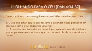 III OLHANDO PARA O CÉU (DAN 4:34-37)
O único antídoto contra o orgulho e autossuficiência é olhar para o céu.
a. O ato que olhar para o céu nos leva a entender nossa pequenez em
contraste com o Deus criador do universo.
b. À medida que entendemos nosso lugar, podemos cair de joelhos e
adorar genuinamente o único que tem o controle de nossas vidas e
futuro.
 