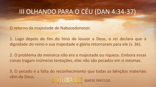 III OLHANDO PARA O CÉU (DAN 4:34-37)
O retorno da majestade de Nabucodonosor.
1. Logo depois do fim do hino de louvor a Deus, o rei declara que a
dignidade do reino e sua majestade e glória retornaram para ele (v. 36).
2. O problema do monarca não era a majestade ou riqueza. Embora essas
coisas tragam inúmeras tentações, elas não são pecados em si mesmas.
3. O pecado é a falta do reconhecimento que todas as bênçãos materiais
vêm de Deus.
 