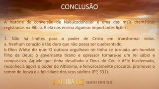 CONCLUSÃO
A história de conversão de Nabucodonosor é uma das mais dramáticas
registradas na Bíblia. E ela nos ensina algumas importantes lições:
1. Não há limites para o poder de Cristo em transformar vidas.
a. Nenhum coração é tão duro que não possa ser quebrantado.
b.Ellen White diz que: O outrora orgulhoso rei tinha se tornado um humilde
filho de Deus; o governante tirano e opressor tornara-se um rei sábio e
compassivo. Aquele que tinha desafiado o Deus do Céu e dEle blasfemado,
reconhecia agora o poder do Altíssimo, e fervorosamente procurou promover o
temor de Jeová e a felicidade dos seus súditos (PP, 331).
 