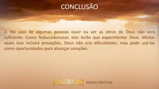 CONCLUSÃO
2. No caso de algumas pessoas ouvir ou ver as obras de Deus não será
suficiente. Como Nabucodonosor, elas terão que experimentar Deus. Muitas
vezes isso incluirá provações. Deus não cria dificuldades, mas pode usá-las
como oportunidades para alcançar corações.
 