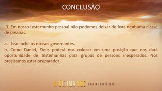 CONCLUSÃO
3. Em nosso testemunho pessoal não podemos deixar de fora nenhuma classe
de pessoas.
a. Isso inclui os nossos governantes.
b. Como Daniel, Deus poderá nos colocar em uma posição que nos dará
oportunidade de testemunhas para grupos de pessoas inesperados. Nós
precisamos estar preparados.
 