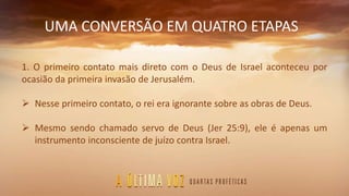 UMA CONVERSÃO EM QUATRO ETAPAS
1. O primeiro contato mais direto com o Deus de Israel aconteceu por
ocasião da primeira invasão de Jerusalém.
 Nesse primeiro contato, o rei era ignorante sobre as obras de Deus.
 Mesmo sendo chamado servo de Deus (Jer 25:9), ele é apenas um
instrumento inconsciente de juízo contra Israel.
 