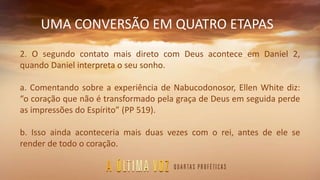 UMA CONVERSÃO EM QUATRO ETAPAS
2. O segundo contato mais direto com Deus acontece em Daniel 2,
quando Daniel interpreta o seu sonho.
a. Comentando sobre a experiência de Nabucodonosor, Ellen White diz:
“o coração que não é transformado pela graça de Deus em seguida perde
as impressões do Espírito” (PP 519).
b. Isso ainda aconteceria mais duas vezes com o rei, antes de ele se
render de todo o coração.
 
