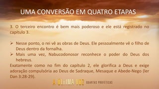 UMA CONVERSÃO EM QUATRO ETAPAS
3. O terceiro encontro é bem mais poderoso e ele está registrado no
capítulo 3.
 Nesse ponto, o rei vê as obras de Deus. Ele pessoalmente vê o filho de
Deus dentro da fornalha.
 Mais uma vez, Nabucodonosor reconhece o poder do Deus dos
hebreus.
Exatamente como no fim do capítulo 2, ele glorifica a Deus e exige
adoração compulsória ao Deus de Sadraque, Mesaque e Abede-Nego (ler
Dan 3:28-29).
 