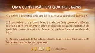 UMA CONVERSÃO EM QUATRO ETAPAS
4. O último e dramático encontro do rei com Deus aparece no capítulo 4.
1. É possível ver uma progressão no trabalho de Deus com o rei pagão: no
capítulo 1 o rei era ignorante sobre as obras de Deus, no capítulo 2 ele
ouviu falar sobre as obras de Deus e no capítulo 3 ele vê as obras de
Deus.
4. Mas isso ainda não tinha sido suficiente. Deus não desistiria fácil. E ele
faz uma nova tentativa no capítulo 4.
 
