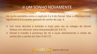 II UM SONHO NOVAMENTE
Há muito paralelos entre o capítulo 2 e 4 de Daniel. Mas a diferença mais
significativa é o caráter pessoal do sonho do cap. 4.
 Um novo decreto é emitido e mais uma vez os colegas de Daniel
falham em oferecer uma interpretação (cf. 4:4-7).
 Daniel é trazido à presença do rei e ouve atentamente o relato do
sonho (ler o sonho em Dan 4:10-17).
 