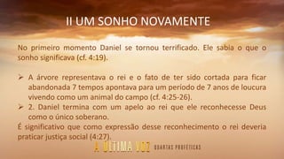 II UM SONHO NOVAMENTE
No primeiro momento Daniel se tornou terrificado. Ele sabia o que o
sonho significava (cf. 4:19).
 A árvore representava o rei e o fato de ter sido cortada para ficar
abandonada 7 tempos apontava para um período de 7 anos de loucura
vivendo como um animal do campo (cf. 4:25-26).
 2. Daniel termina com um apelo ao rei que ele reconhecesse Deus
como o único soberano.
É significativo que como expressão desse reconhecimento o rei deveria
praticar justiça social (4:27).
 